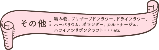 その他手芸作品、編み物、プリザーブドフラワー、ドライフラワー、ハーバリウム、ポマンダー、カルトナージュ、ハワイアンリボンクラフトなど。